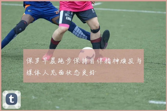 保罗早晨跑步保持自律精神焕发与媒体人见面状态良好