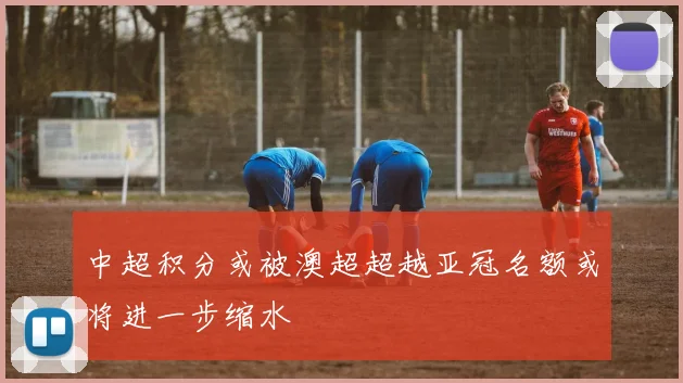 中超积分或被澳超超越亚冠名额或将进一步缩水