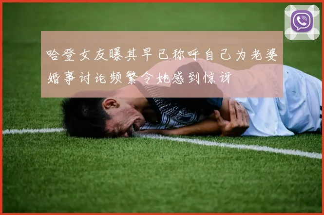哈登女友曝其早已称呼自己为老婆婚事讨论频繁令她感到惊讶
