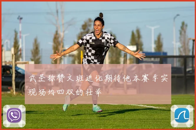 武圣称赞文班进化期待他本赛季实现场均四双的壮举