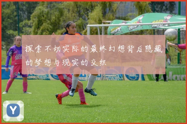探索不切实际的最终幻想背后隐藏的梦想与现实的交织