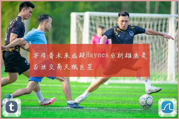 字母哥未来成疑Haynes分析雄鹿是否该交易天赋巨星