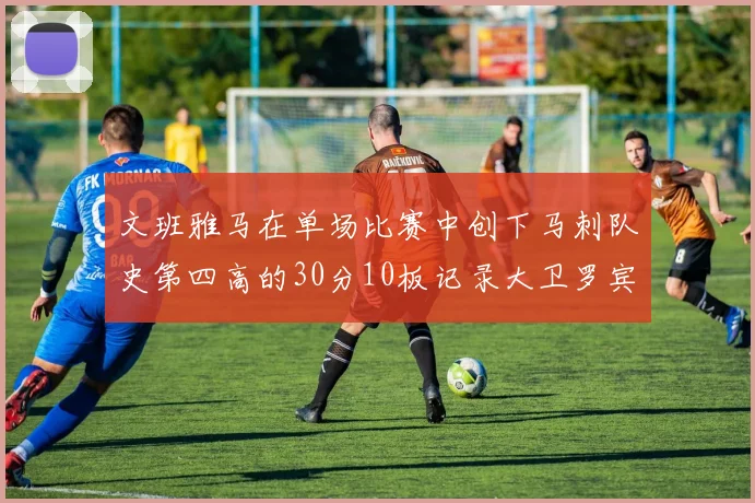 文班雅马在单场比赛中创下马刺队史第四高的30分10板记录大卫罗宾逊仍保持最多记录