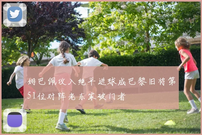 姆巴佩攻入绝平进球成巴黎旧将第51位对阵老东家破门者