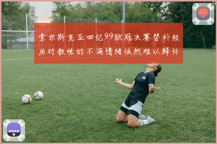 索尔斯克亚回忆99欧冠决赛替补经历对教练的不满情绪依然难以释怀