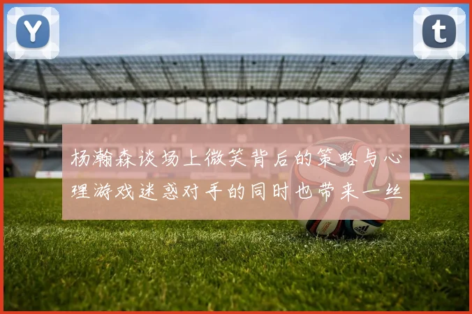 杨瀚森谈场上微笑背后的策略与心理游戏迷惑对手的同时也带来一丝嘲讽