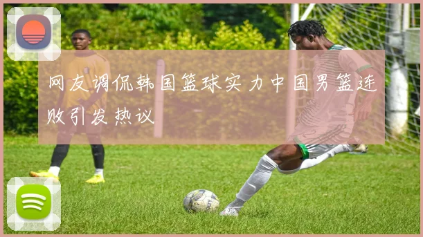 网友调侃韩国篮球实力中国男篮连败引发热议